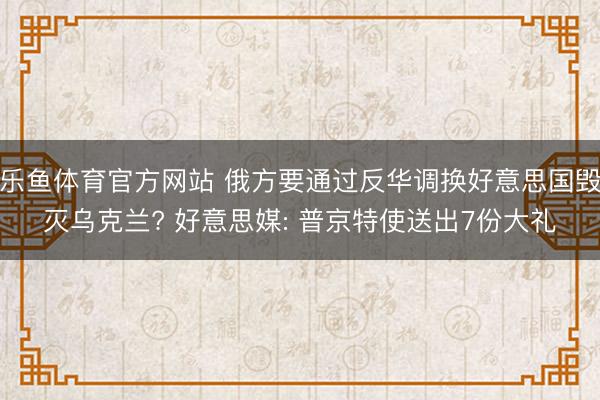 乐鱼体育官方网站 俄方要通过反华调换好意思国毁灭乌克兰? 好意思媒: 普京特使送出7份大礼