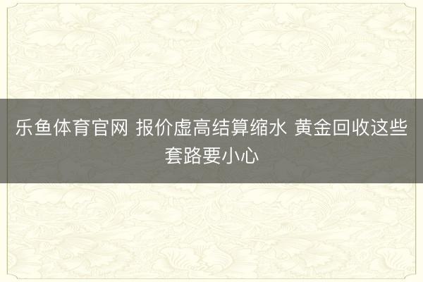 乐鱼体育官网 报价虚高结算缩水 黄金回收这些套路要小心