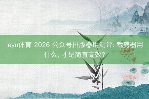 leyu体育 2026 公众号排版器用测评: 裁剪器用什么, 才是简直高效?