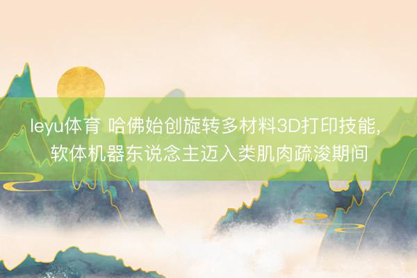 leyu体育 哈佛始创旋转多材料3D打印技能, 软体机器东说念主迈入类肌肉疏浚期间