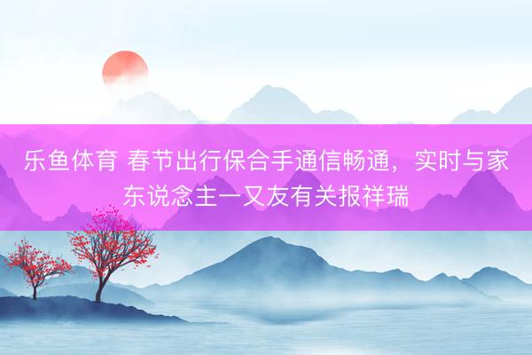 乐鱼体育 春节出行保合手通信畅通，实时与家东说念主一又友有关报祥瑞
