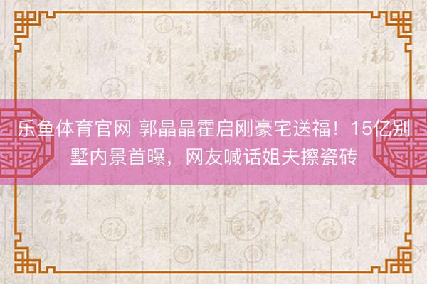 乐鱼体育官网 郭晶晶霍启刚豪宅送福!15亿别墅内景首曝,网友喊话姐夫擦瓷砖