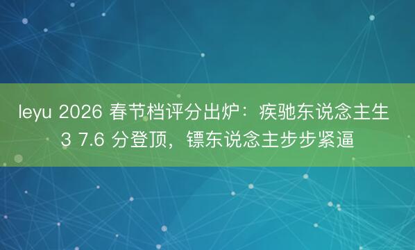 leyu 2026 春节档评分出炉：疾驰东说念主生 3 7.6 分登顶，镖东说念主步步紧逼