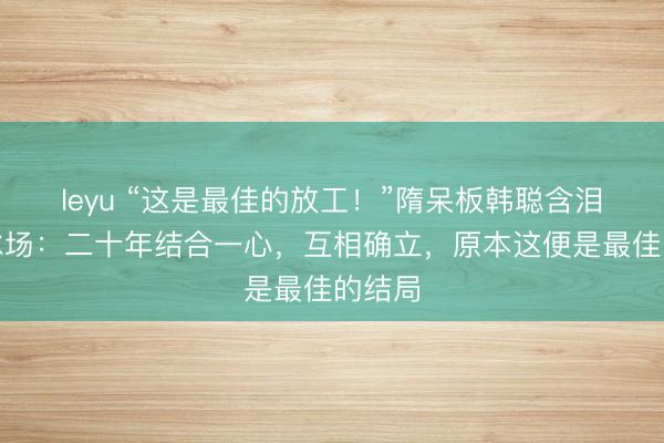 leyu “这是最佳的放工！”隋呆板韩聪含泪告别冰场：二十年结合一心，互相确立，原本这便是最佳的结局