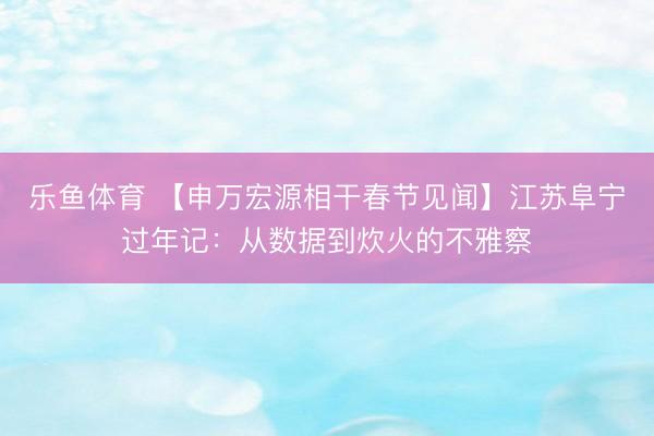 乐鱼体育 【申万宏源相干春节见闻】江苏阜宁过年记:从数据到炊火的不雅察