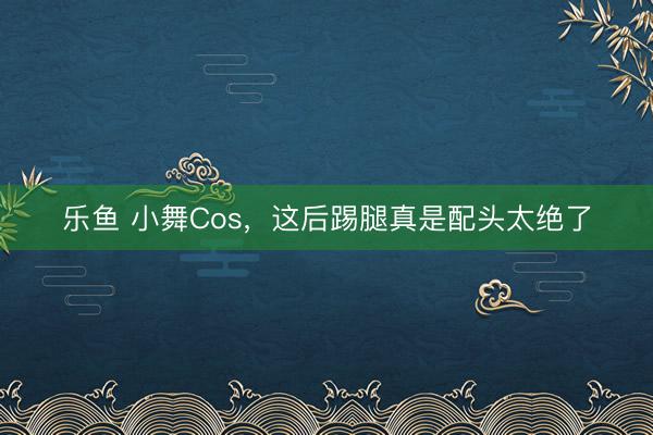 乐鱼 小舞Cos,这后踢腿真是配头太绝了