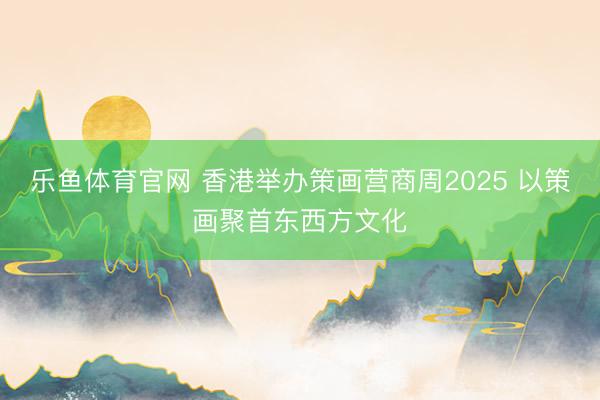 乐鱼体育官网 香港举办策画营商周2025 以策画聚首东西方文化