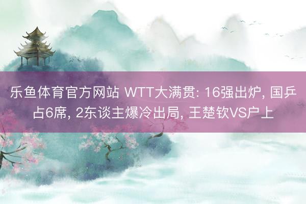 乐鱼体育官方网站 WTT大满贯: 16强出炉, 国乒占6席, 2东谈主爆冷出局, 王楚钦VS户上