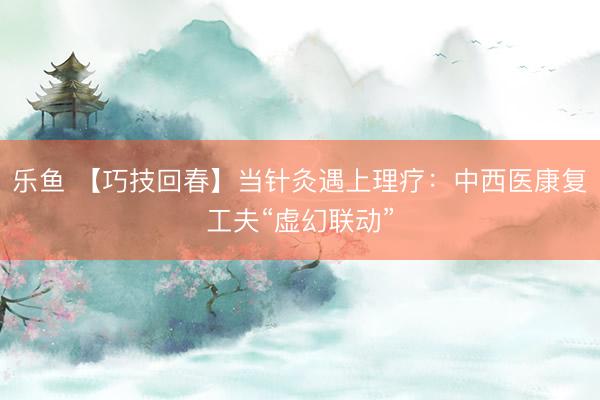 乐鱼 【巧技回春】当针灸遇上理疗:中西医康复工夫“虚幻联动”