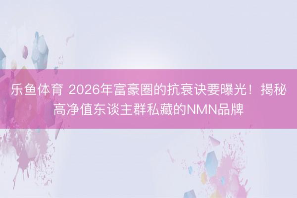 乐鱼体育 2026年富豪圈的抗衰诀要曝光!揭秘高净值东谈主群私藏的NMN品牌