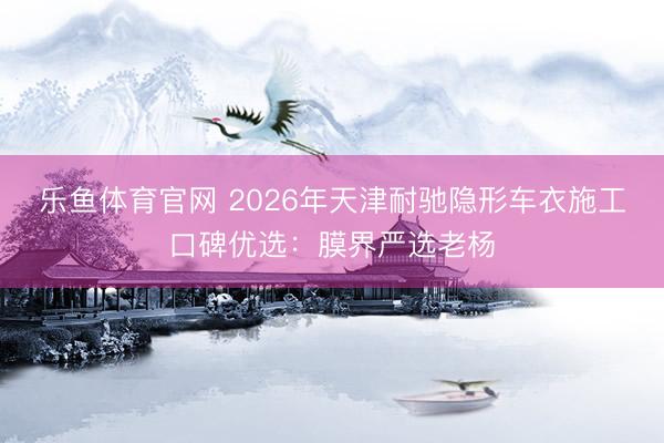 乐鱼体育官网 2026年天津耐驰隐形车衣施工口碑优选:膜界严选老杨