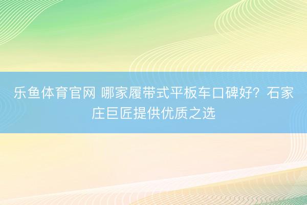 乐鱼体育官网 哪家履带式平板车口碑好？石家庄巨匠提供优质之选