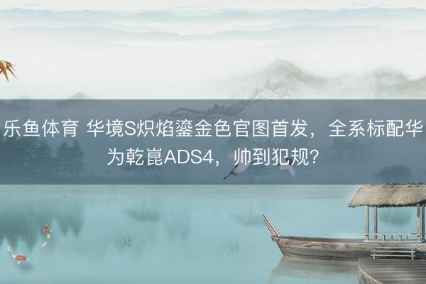 乐鱼体育 华境S炽焰鎏金色官图首发,全系标配华为乾崑ADS4,帅到犯规?