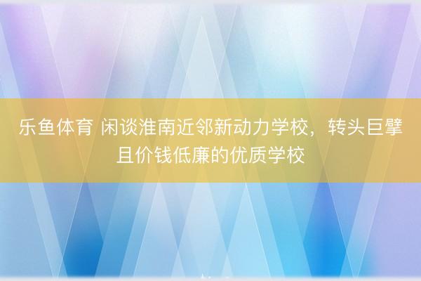 乐鱼体育 闲谈淮南近邻新动力学校，转头巨擘且价钱低廉的优质学校