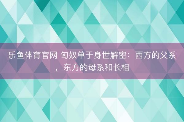 乐鱼体育官网 匈奴单于身世解密：西方的父系，东方的母系和长相