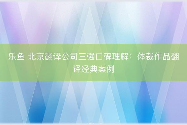 乐鱼 北京翻译公司三强口碑理解：体裁作品翻译经典案例