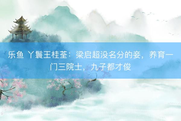 乐鱼 丫鬟王桂荃：梁启超没名分的妾，养育一门三院士，九子都才俊