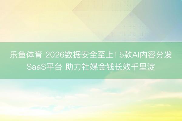 乐鱼体育 2026数据安全至上! 5款AI内容分发SaaS平台 助力社媒金钱长效千里淀